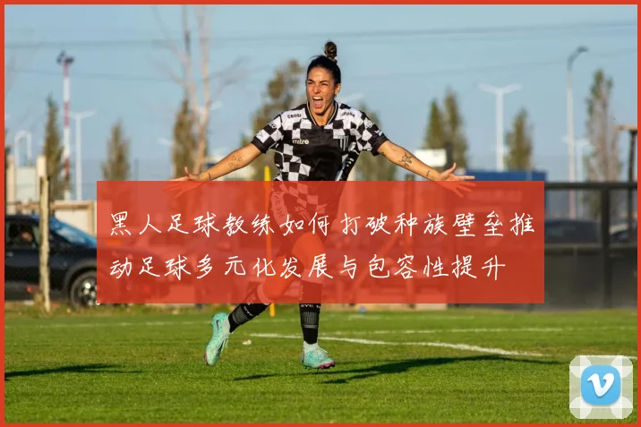 黑人足球教练如何打破种族壁垒推动足球多元化发展与包容性提升