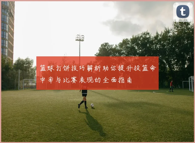 篮球打饼技巧解析助你提升投篮命中率与比赛表现的全面指南