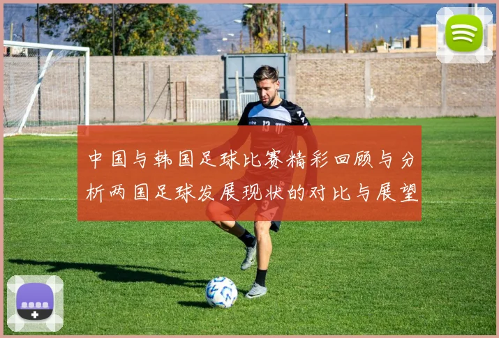 中国与韩国足球比赛精彩回顾与分析两国足球发展现状的对比与展望