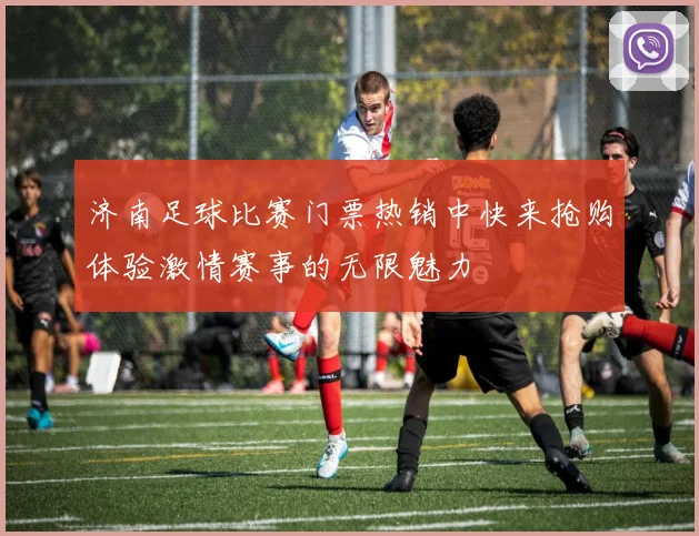 济南足球比赛门票热销中快来抢购体验激情赛事的无限魅力