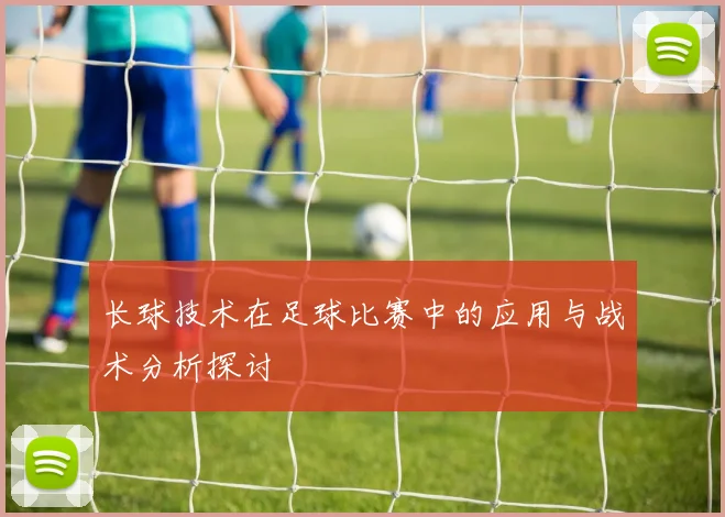 长球技术在足球比赛中的应用与战术分析探讨