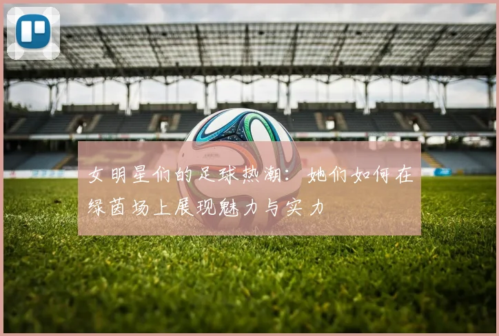 女明星们的足球热潮：她们如何在绿茵场上展现魅力与实力