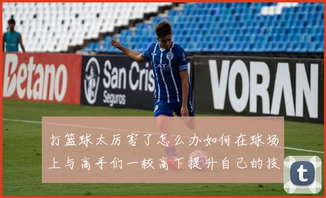 打篮球太厉害了怎么办如何在球场上与高手们一较高下提升自己的技巧和实力